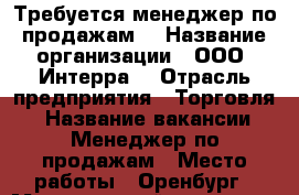 Требуется менеджер по продажам  › Название организации ­ ООО “Интерра“ › Отрасль предприятия ­ Торговля  › Название вакансии ­ Менеджер по продажам › Место работы ­ Оренбург › Минимальный оклад ­ 16 000 › Максимальный оклад ­ 35 000 - Оренбургская обл. Работа » Вакансии   . Оренбургская обл.